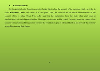 21
4. Garnishee Order:
On the receipt of order from the court, the banker has to close the account of the customer. Such an order is
called Garnishee Order. This order is of two parts. First, the court will ask the banker about the status of the
account which is called Order Nisi. After receiving the explanation from the bank when court sends an
absolute order, it is called Order Absolute. Thereupon, the account will be closed. The court orders the closure of the
account when creditors of the customer convince the court that in spite of sufficient funds at his disposal, the customer
is unwilling to settle their claims.
 