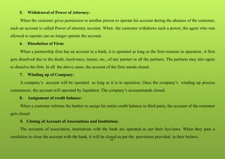 22
5. Withdrawal of Power of Attorney:
When the customer gives permission to another person to operate his account during the absence of the customer,
such an account is called Power of attorney account. When the customer withdraws such a power, the agent who was
allowed to operate can no longer operate the account.
6. Dissolution of Firm:
When a partnership firm has an account in a bank, it is operated as long as the firm remains in operation. A firm
gets dissolved due to the death, insolvency, insane, etc., of any partner or all the partners. The partners may also agree
to dissolve the firm. In all the above cases, the account of the firm stands closed.
7. Winding up of Company:
A company‘s account will be operated as long as it is in operation. Once the company’s winding up process
commences, the account will operated by liquidator. The company’s accountstands closed.
8. Assignment of credit balance:
When a customer informs the banker to assign his entire credit balance to third party, the account of the customer
gets closed.
5. Closing of Account of Associations and Institution:
The accounts of association, institutions with the bank are operated as per their bye-laws. When they pass a
resolution to close the account with the bank, it will be closed as per the provisions provided in their bylaws.
 