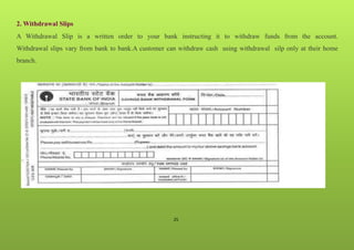 25
2. Withdrawal Slips
A Withdrawal Slip is a written order to your bank instructing it to withdraw funds from the account.
Withdrawal slips vary from bank to bank.A customer can withdraw cash using withdrawal silp only at their home
branch.
 