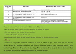 26
There are some restrictions on the use of withdrawal slip. They are:
oOnly the account holder can use this slip to withdraw the amount for himself.
oThis form cannot be used to make payment to others.
oAccount holder has to produce the pass book.
Since withdrawal slip cannot be used to make payment to others, we use a form called cheque.
3. Cheque
The cheque is a negotiable instrument containing an order to a bank to pay a stated sum from the drawer’s
account, written on a specially printed form. It is signed by the drawer. It can be easily transferred through a mere
hand delivery. There are three parties to the cheque-Drawer (maker of the cheque), Drawee (bank on which
the cheque is drawn), Payee (to whom the amount of the cheque is payable).
 