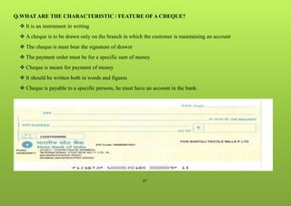 27
Q.WHAT ARE THE CHARACTERISTIC / FEATURE OF A CHEQUE?
 It is an instrument in writing
 A cheque is to be drawn only on the branch in which the customer is maintaining an account
 The cheque is must bear the signature of drawer
 The payment order must be for a specific sum of money
 Cheque is meant for payment of money
 It should be written both in words and figures
 Cheque is payable to a specific persons, he must have an account in the bank.
 