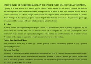 SPECIAL TYPES OF CUSTOMERS Q.EXPLAIN THE SPECIAL TYPES OF ACCOUNTS & CUSTOMERS.
Opening of a bank account is a special type of contract. Some persons like the minors, lunatics and drunkard
are not competent to enter into a valid contract. Some person acts on behalf of other have limitation on their power to
contract. Institutions like schools, colleges, clubs societies and corporate bodies are the personal customers of a banker.
While dealing with these persons, a special case on the part of the banker is necessary. So they are called special type
of accounts and the account holders are called as a special type of customers.
1. Minor
A person who has not completed 18 years of age is a minor. If a guardian of his person or property is appointed by the
court before he competes 18th
year. He remains minor till he completes his 21st
year. According to the Indian
contract act 1872 a minor is not capable of entering into a valid contract and a contract entered into by a minor is void.
A contract for the supply of necessaries of life to a minor is how even a valid contract.
Nature Guardianship of Minor
The guardian of minor may be either (i) a natural guardian or (ii) a testamentary guardian or (iii) a guardian
appointed by the court.
(i)Natural Guardian
According to section 6 of the Hindu minority and guardianship act 1956, in case of a minor boy or an unmarried girl,
his/her father and after him the mother shall be the natural guardian. In case of a married girl (minor), her husband
shall be the natural guardian. If the father is alive and is not removed from guardianship the mother does not becomes
the natural guardian of her minor child.
 