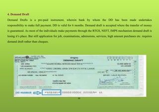 30
4. Demand Draft
Demand Drafts is a pre-paid instrument, wherein bank by whom the DD has been made undertakes
responsibility to make full payment. DD is valid for 6 months. Demand draft is accepted where the transfer of money
is guaranteed. As most of the individuals make payments through the RTGS, NEFT, IMPS mechanism demand draft is
losing it’s place. But still application for job, examinations, admissions, services, high amount purchases etc. requires
demand draft rather than cheques.
 