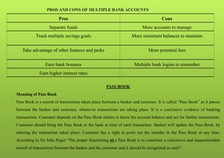 33
PROS AND CONS OF MULTIPLE BANK ACCOUNTS
PASS BOOK
Meaning of Pass Book
Pass Book is a record of transactions taken place between a banker and customer. It is called “Pass Book” as it passes
between the banker and customer, whenever transactions are taking place. It is a conclusive evidence of banking
transactions. Customer depends on the Pass Book entries to know his account balance and act for further transactions.
Customer should bring the Pass Book to the bank at time of each transaction. Banker will update the Pass Book, by
entering the transaction taken place. Customer has a right to point out the mistake in the Pass Book at any time.
According to Sir John Paget “The proper functioning of a Pass Book is to constitute a conclusive and unquestionable
record of transactions between the banker and the customer and it should be recognized as such”.
Pros Cons
Separate funds More accounts to manage
Track multiple savings goals More minimum balances to maintain
Take advantage of other features and perks More potential fees
Earn bank bonuses Multiple bank logins to remember
Earn higher interest rates
 