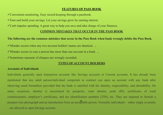 34
FEATURES OF PASS BOOK
Convenient monitoring. Easy record-keeping through a passbook.
Earn and build your savings. Let your savings grow by earning interest.
Curb impulse spending. A great way to help you save and take charge of your finances.
COMMON MISTAKES THAT OCCUR IN THE PASS BOOK
The following are the common mistakes that occur in the Pass Book when bank wrongly debits the Pass Book.
Mistake occurs when any two account holders' names are identical. ...
Mistake occurs in case a person has more than one account in a bank. ...
Sometimes amounts of cheques are wrongly recorded.
TYPES OF ACCOUNT HOLDERS
Accounts of Individuals
Individuals generally open transaction accounts like Savings accounts or Current accounts. It has already been
mentioned that any adult person/individual competent to contract can open an account with any bank after
observing usual formalities provided that the bank is satisfied with his identity, respectability, and desirability. On
many occasions, identity is ascertained by passports, voter identity cards (ID), certificates of ward
commissioners, employer’s certificates, and tax identification numbers (TIN), etc. They are required to furnish a
passport size photograph and an introduction from an acceptable person. Normally individuals – either singly or jointly
– are allowed to open Savings account.
 