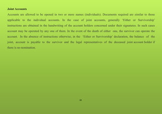 34
Joint Accounts
Accounts are allowed to be opened in two or more names (individuals). Documents required are similar to those
applicable to the individual accounts. In the case of joint accounts, generally ‘Either or Survivorship’
instructions are obtained in the handwriting of the account holders concerned under their signatures. In such cases
account may be operated by any one of them. In the event of the death of either one, the survivor can operate the
account. In the absence of instructions otherwise, in the ‘Either or Survivorship’ declaration, the balance of the
joint, account is payable to the survivor and the legal representatives of the deceased joint account holder if
there is no nomination.
 