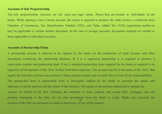 35
Accounts of Sole Proprietorship
The sole proprietorship concerns do not enjoy any legal status. Hence they are treated as individuals by the
banks. While opening a new Current account, the owner is required to produce the trade license, a certificate from
Chamber of Commerce, Tax Identification Number (TIN), and Value Added Tax (VAT) registration number as
may be applicable or similar another document. In the case of savings accounts, documents required are similar to
those applicable to individual accounts.
Accounts of Partnership Firms
A partnership account is allowed to be opened by the banks on the production of trade licenses and other
documents evidencing the partnership business. If it is a registered partnership it is required to produce a
registration number and partnership deed. If not, a standard partnership letter supplied by the banks is required to be
signed by all the partners of the ‘firm’ in their individual capacities. The account may be in the name of the ‘firm’. But
legally the firm does not have any existence. Hence partners jointly and severally have to bear all the responsibilities.
The partnership deed or partnership letter is thoroughly studied by the banks to ascertain the names and
addresses of all the partners and the nature of the business. The names of the partners authorized to operate the
account on behalf of the firm including the authority to draw, endorse and accept bills, mortgage, and sell
property belonging to the firm, etc are also ascertained from the Deed or Letter. Banks also ascertain the
position of the firm on retirement or death or insolvency of any of the partners.
 