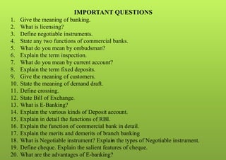 35
IMPORTANT QUESTIONS
1. Give the meaning of banking.
2. What is licensing?
3. Define negotiable instruments.
4. State any two functions of commercial banks.
5. What do you mean by ombudsman?
6. Explain the term inspection.
7. What do you mean by current account?
8. Explain the term fixed deposits.
9. Give the meaning of customers.
10. State the meaning of demand draft.
11. Define crossing.
12. State Bill of Exchange.
13. What is E-Banking?
14. Explain the various kinds of Deposit account.
15. Explain in detail the functions of RBI.
16. Explain the function of commercial bank in detail.
17. Explain the merits and demerits of branch banking
18. What is Negotiable instrument? Explain the types of Negotiable instrument.
19. Define cheque. Explain the salient features of cheque.
20. What are the advantages of E-banking?
 
