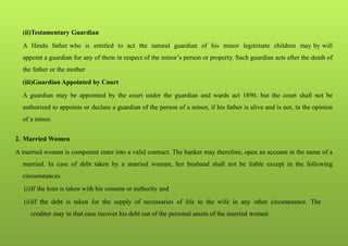 (ii)Testamentary Guardian
A Hindu father who is entitled to act the natural guardian of his minor legitimate children may by will
appoint a guardian for any of them in respect of the minor’s person or property. Such guardian acts after the death of
the father or the mother
(iii)Guardian Appointed by Court
A guardian may be appointed by the court under the guardian and wards act 1890, but the court shall not be
authorized to appoints or declare a guardian of the person of a minor, if his father is alive and is not, in the opinion
of a minor.
2. Married Women
A married women is competent enter into a valid contract. The banker may therefore, open an account in the name of a
married. In case of debt taken by a married woman, her husband shall not be liable except in the following
circumstances
(i)If the loan is taken with his consent or authority and
(ii)If the debt is taken for the supply of necessaries of life to the wife in any other circumstance. The
creditor may in that case recover his debt out of the personal assets of the married women
 