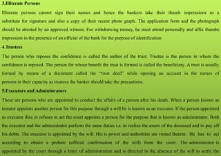 3.Illiterate Persons
Illiterate persons cannot sign their names and hence the bankers take their thumb impressions as a
substitute for signature and also a copy of their recent photo graph. The application form and the photograph
should be attested by an approved witness. For withdrawing money, he must attend personally and affix thumbs
impression in the presence of an official of the bank for the purpose of identification
4.Trustees
The person who reposes the confidence is called the author of the trust. Trustee is the person in whom the
confidence is reposed. The person for whose benefit the trust is formed is called the beneficiary. A trust is usually
formed by means of a document called the “trust deed” while opening an account in the names of
persons in their capacity as trustees the banker should take the precautions.
5.Executors and Administrators
These are persons who are appointed to conduct the affairs of a person after his death. When a person known as
testator appoints another person for this purpose through a will he is known as an executor. If the person appointed
as executor dies or refuses to act the court appoints a person for the purpose that is known as administrator. Both
the executor and the administrator perform the same duties i.e. to realize the assets of the deceased and to pay off
his debts. The executor is appointed by the will. His is power and authorities are vested therein. He has to act
according to obtain a probate (official confirmation of the will) from the court. The administrator is
appointed by the court through a letter of administration and is directed in the absence of the will to settle the
 