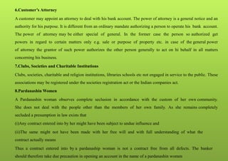 6.Customer’s Attorney
A customer may appoint an attorney to deal with his bank account. The power of attorney is a general notice and an
authority for his purpose. It is different from an ordinary mandate authorizing a person to operate his bank account.
The power of attorney may be either special of general. In the former case the person so authorized get
powers in regard to certain matters only e.g. sale or purpose of property etc. in case of the general power
of attorney the grantor of such power authorizes the other person generally to act on hi behalf in all matters
concerning his business.
7.Clubs, Societies and Charitable Institutions
Clubs, societies, charitable and religion institutions, libraries schools etc not engaged in service to the public. These
associations may be registered under the societies registration act or the Indian companies act.
8.Pardanashin Women
A Pardanashin woman observes complete seclusion in accordance with the custom of her own community.
She does not deal with the people other than the members of her own family. As she remains completely
secluded a presumption in law exists that
(i)Any contract entered into by her might have been subject to undue influence and
(ii)The same might not have been made with her free will and with full understanding of what the
contract actually means
Thus a contract entered into by a pardanaship woman is not a contract free from all defects. The banker
should therefore take due precaution in opening an account in the name of a pardanashin women
 