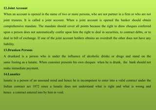 12.Joint Account
When an account is opened in the name of two or more persons, who are not partner in a firm or who are not
joint trustees. It is called a joint account. When a joint account is opened the banker should obtain
comprehensive mandate. The mandate should cover all points because the right to draw cheques conferred
upon a person does not automatically confer upon him the right to deal in securities, to contract debts, or to
deal in bill of exchange. If one of the joint account holders obtains an overdraft the other does not have any
liability.
13.Drunken Persons
A drunkard is a person who is under the influence of alcoholic drinks or drugs and stand on the
same footing as a lunatic. When customer presents his own cheques when he is drunk, the bank should not
make immediate payment.
14.Lunatics
lunatic is a person of an unsound mind and hence he is incompetent to enter into a valid contract under the
Indian contract act 1872 since a lunatic does not understand what is right and what is wrong and
hence a contract entered into by him in void.
 