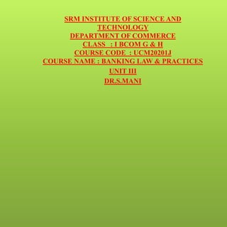 SRM INSTITUTE OF SCIENCE AND
TECHNOLOGY
DEPARTMENT OF COMMERCE
CLASS : I BCOM G & H
COURSE CODE : UCM20201J
COURSE NAME : BANKING LAW & PRACTICES
UNIT III
DR.S.MANI
 
