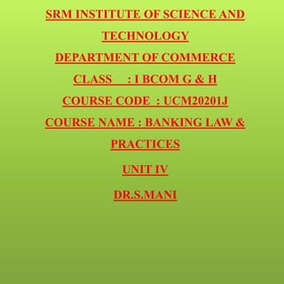 SRM INSTITUTE OF SCIENCE AND
TECHNOLOGY
DEPARTMENT OF COMMERCE
CLASS : I BCOM G & H
COURSE CODE : UCM20201J
COURSE NAME : BANKING LAW &
PRACTICES
UNIT IV
DR.S.MANI
 