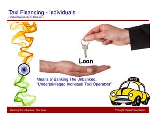 Thought PaperBanking The Unbanked: Taxi Loan
Means of Banking The Unbanked:
“Underprivileged Individual Taxi Operators'’
Loan
Banking the Unbanked : Taxi Loan Thought Paper Presentation
Taxi Financing - Individuals
( Viable Opportunity, to Bank on )
 