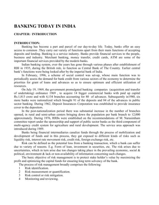 BANKING TODAY IN INDIA
CHAPTER: INTRODUCTION
INTRODUCTION:
Banking has become a part and parcel of our day-to-day life. Today, banks offer an easy
access to common .They carry out variety of functions apart from their main functions of accepting
deposits and lending. Banking is a service industry. Banks provide financial services to the people,
business and industry. Merchant banking, money transfer, credit cards, ATM are some of the
important financial services provided by the modern banks.
Indian banking system, over the years has gone through various phases after establishment of
RBI in 1935, during the British rule, to function as Central Bank of The Country. Earlier central
bank’s functions were being looked after by the imperial bank of India.
In February, 1996, a scheme of social control was set-up, whose main function was to
periodically assess the demand for bank credit from various sectors of the economy to determine the
priorities for grant of loans and advances so as to ensure optimum and efficient utilization of
resources.
On July 19, 1969, the government promulgated banking companies (acquisition and transfer
of undertaking) ordinance 1969 , to acquire 14 bigger commercial banks with paid up capital
Rs.1,813 crore and with 4,134 branches accounting for 80 of advances. Subsequently in1980, six
more banks were nationalized which brought 91 of the deposits and 84 of the advances in public
sector banking. During 1962, Deposit Insurances Corporation was established to provide insurance
cover to the depositors.
In the post-nationalization period there was substantial increase in the number of branches
opened, in rural and semi-urban centers bringing down the population per bank branch to 12,000
approximately. During 1976, RRBs were established on the recommendations of M. Narasimham
committee report under the sponsorship and support of public sector banks as the third component of
multi-agency credit system for agriculture and rural development. The service area approach was
introduced during 1989.
Banks being financial intermediaries canalize funds through the process of mobilization and
development of funds and in this process, they gat exposed to different kinds of risks such as
liquidity risk, interest rate movement risk, credit risk, foreign exchange risk, etc.
Risk can be defined as the potential loss from a banking transaction, which a bank can suffer
due to variety of reasons. E.g. Form of loan, investment in securities, etc. The risk arises due to
uncertainties, which in turn arise due ton changes taking place in the prevailing economic, social &
political, environment & lack or non-availability of information concerning such changes.
The basic objective of risk management is to protect stake holder’s value by maximizing the
profit and optimizing the capital funds for ensuring long term solvency of the bank.
The process of risk management broadly comprises the following:
1 Risk identification.
2 Risk measurement or quantification.
3 Risk control or risk mitigation.
4 Monitoring and reviewing.
 