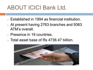ABOUT ICICI Bank Ltd.
Established in 1994 as financial institution.
At present having 2763 branches and 9363
ATM’s overall.
Presence in 19 countries.
Total asset base of Rs 4736.47 billion.
