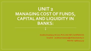 UNIT 2
MANAGING COST OF FUNDS,
CAPITAL AND LIQUIDITY IN
BANKS:
:
Anubha Srivastava, M.Com, Ph.D, UGC NET, CertIFR(ACCA)
Email ID – anubhasrivastava@christuniversity.in
Mob No- 09667251429
 