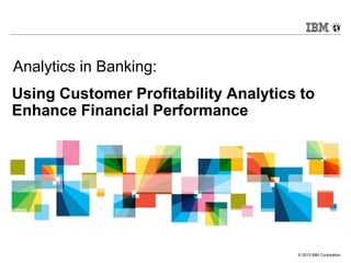 Analytics in Banking:
Using Customer Profitability Analytics to
Enhance Financial Performance




                                      © 2013 IBM Corporation
 