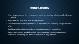 CONCLUSION
• Improving awareness through increased marketing can help attract more lenders and
borrowers
• Regulation will help build trust in the platforms
• Improvements in technology will lead to more advanced screening and greater ease
of use
• Could expand to other categories of loans like education, medical, etc.
• Banks could partner with P2P lending platforms to provide credit assessment,
transaction processing and increase credibility of the platforms

 