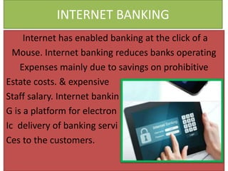 INTERNET BANKING
Internet has enabled banking at the click of a
Mouse. Internet banking reduces banks operating
Expenses mainly due to savings on prohibitive
Estate costs. & expensive
Staff salary. Internet bankin
G is a platform for electron
Ic delivery of banking servi
Ces to the customers.
 