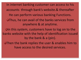 In internet banking customer can access to his
accounts through bank’s website.& thereafter
He can perform various banking Functions.
Thus, he can avail of the banks services from
anywhere & at anytime.
In this system, customers have to log on to the
banks website with the help of identification issued
by the bank & a (pin).
Then the bank replies the user & enables him to
have access to the desired services.
 