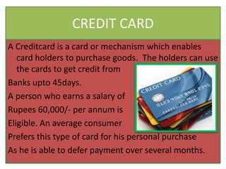 CREDIT CARD
A Creditcard is a card or mechanism which enables
card holders to purchase goods. The holders can use
the cards to get credit from
Banks upto 45days.
A person who earns a salary of
Rupees 60,000/- per annum is
Eligible. An average consumer
Prefers this type of card for his personal purchase
As he is able to defer payment over several months.
 