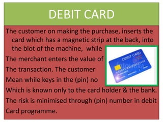 DEBIT CARD
The customer on making the purchase, inserts the
card which has a magnetic strip at the back, into
the blot of the machine, while
The merchant enters the value of
The transaction. The customer
Mean while keys in the (pin) no
Which is known only to the card holder & the bank.
The risk is minimised through (pin) number in debit
Card programme.
 