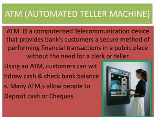 ATM (AUTOMATED TELLER MACHINE)
ATM IS a computerised Telecommunication device
that provides bank’s customers a secure method of
performing financial transactions in a public place
without the need for a clerk or teller.
Using an ATM, customers can wit
hdraw cash & check bank balance
s. Many ATM,s allow people to
Deposit cash or Cheques.
 