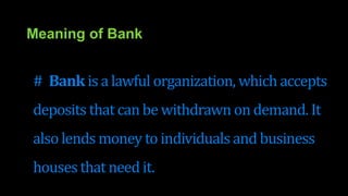 Meaning of Bank
# Bank is a lawful organization, which accepts
deposits that can be withdrawn on demand. It
also lends money to individuals and business
housesthat need it.
 