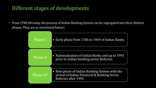 Different stages of developments
• From 1786 till today, the journey of Indian Banking System can be segregated into three distinct
phases. They are as mentioned below:
• Early phase from 1786 to 1969 of Indian Banks.Phase-I
• Nationalization of Indian Banks and up to 1991
prior to Indian banking sector Reforms.Phase-II
• New phase of Indian Banking System with the
arrival of Indian Financial & Banking Sector
Reforms after 1991.
Phase-III
 