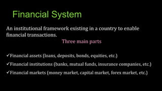 Financial System
An institutional framework existing in a country to enable
financial transactions.
Three main parts
Financial assets (loans, deposits, bonds, equities, etc.)
Financial institutions (banks, mutual funds, insurance companies, etc.)
Financial markets (money market, capital market, forex market, etc.)
 