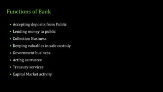 Functions of Bank
• Accepting deposits from Public
• Lending money to public
• Collection Business
• Keeping valuables in safe custody
• Government business
• Acting as trustee
• Treasury services
• Capital Market activity
 