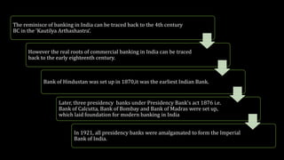 The reminisce of banking in India can be traced back to the 4th century
BC in the 'Kautilya Arthashastra‘.
However the real roots of commercial banking in India can be traced
back to the early eighteenth century.
Bank of Hindustan was set up in 1870,it was the earliest Indian Bank.
Later, three presidency banks under Presidency Bank's act 1876 i.e.
Bank of Calcutta, Bank of Bombay and Bank of Madras were set up,
which laid foundation for modern banking in India
In 1921, all presidency banks were amalgamated to form the Imperial
Bank of India.
 