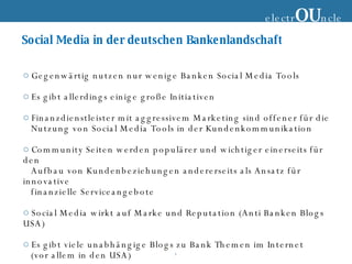 Social Media in der deutschen Bankenlandschaft Gegenwärtig nutzen nur wenige Banken Social Media Tools Es gibt allerdings einige große Initiativen Finanzdienstleister mit aggressivem Marketing sind offener für die  Nutzung von Social Media Tools in der Kundenkommunikation Community Seiten werden populärer und wichtiger einerseits für den Aufbau von Kundenbeziehungen andererseits als Ansatz für innovative  finanzielle Serviceangebote Social Media wirkt auf Marke und Reputation (Anti Banken Blogs USA) Es gibt viele unabhängige Blogs zu Bank Themen im Internet (vor allem in den USA) electr OU ncle 