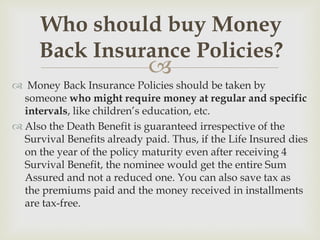 Who should buy Money
     Back Insurance Policies?
                             
 Money Back Insurance Policies should be taken by
  someone who might require money at regular and specific
  intervals, like children’s education, etc.
 Also the Death Benefit is guaranteed irrespective of the
  Survival Benefits already paid. Thus, if the Life Insured dies
  on the year of the policy maturity even after receiving 4
  Survival Benefit, the nominee would get the entire Sum
  Assured and not a reduced one. You can also save tax as
  the premiums paid and the money received in installments
  are tax-free.
 