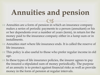Annuities and pension
                                which an insurance company
 Annuities are a form of pension in
  makes a series of periodic payments to a person (annuitant) or his
  or her dependents over a number of years (term), in return for the
  money paid to the insurance company either in a lump sum or in
  installments.
 Annuities start where life insurance ends. It is called the reserve of
  life insurance.
 This policy is also useful to those who prefer regular income in old
  age.
 In these types of life insurance policies, the insurer agrees to pay
  the insured a stipulated sum of money periodically. The purpose
  of an annuity is to protect against financial risks as well as provide
  money in the form of pension at regular intervals.
 