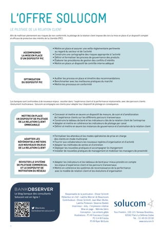 bankobserver
Le blog banque des consultants
Solucom est en ligne !
@bankobs
bankobserver.solucom.fr
l’offre solucom
Tour Franklin, 100-101 Terrasse Boieldieu,
92042 Paris La Défense Cedex
Tél. : 01 49 03 20 00
www.solucom.fr
Responsable de la publication : Olivier Schmitt
Rédacteur en chef : Laetitia Mercier de Beaurouvre
Contributeurs : Olivier Schmitt, Jean-Marc Muller,
Laetitia Poitevien, Séverine Badetz
Imprimeur : Jolly - l’impression créative
Mise en page : Mélinée Gérin
Conception : Les enfants gâtés
Illustrations : P1 © Francesco Crippa
P2-3-4 © Fotolia
P5 © Ryan McGuire
le pilotage de la relation client
Afin de maîtriser pleinement ses risques de non-conformité, le pilotage de la relation client impose dès lors la mise en place d’un dispositif complet
et efficace de protection des intérêts de la clientèle (PIC).
Les banques sont confrontées à de nouveaux enjeux : exceller dans l’expérience client et la performance relationnelle, avec des parcours clients
résolument multicanaux. Solucom accompagne ses clients pour adapter leur dispositif de pilotage en conséquence.
• Mettre en place et assurer une veille règlementaire pertinente
au regard du secteur et de l’activité
• Construire une cartographie des risques appropriée à l’activité
• Définir et formaliser les process de gouvernance des produits
• Élaborer les procédures de gestion des conflits d’intérêts
• Mettre en place un dispositif de contrôle interne adéquat
• Concevoir et mettre en œuvre un dispositif de mesure, de suivi et d’amélioration
de l’expérience clients sur les différents parcours transversaux
• Construire le tableau de bord et les indicateurs clés de la relation client de l’entreprise
• Adapter et mettre en cohérence les indicateurs de pilotage par canal
• Définir et mettre en œuvre les instances de gouvernance et d’animation de la relation client
• Formaliser les attendus et les modes opératoires de prise en charge
des clients en mode multicanal
• Fournir aux collaborateurs les nouveaux repères d’organisation et d’activité
• Adapter les méthodes de ventes et d’entretien
• Déployer les nouvelles pratiques et accompagner le changement
• Installer de nouvelles pratiques de management et mobiliser les managers de proximité
• Adapter les indicateurs et les tableaux de bord pour mieux prendre en compte
les enjeux d’expérience client et les parcours transversaux
• Mettre en cohérence les systèmes de reconnaissance de la performance
avec le modèle de relation client et les évolutions d’organisation
accompagner
la mise en place
d’un dispositif pic
METTRE EN PLACE
UN DISPOSITIF DE PILOTAGE
DE LA RELATION CLIENT
OMNICANALE
ADapTER LES
RéFéRENTIELS MéTIERS
AUX NOUVEAUX ENJEUX
DE LA RELATION CLIENT
REVISITER LE SYSTÈME
DE PILOTAGE COMMERCIAL
ET LE DISPOSITIF DE
MOTIVATION DU RéSEAU
optimisation
du dispositif pic
• Auditer les process en place et émettre des recommandations
• Benchmarker avec les meilleures pratiques du marché
• Mettre les processus en conformité
6
 