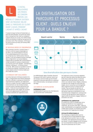 La digitalisation des
parcours et processus
client : quels enjeux
pour la banque ?
e digital
bouleverse
les modes
de consom-
mation. Les
médias et canaux digitaux
sont un passage obligé
dans le parcours du client :
avant l’achat, pendant
l’achat et après l’achat.
Y compris lorsque l’achat est finalisé dans un
point de vente physique. Les points de contact
entre l’entreprise et son client se multiplient :
il devient de plus en crucial, et en même temps
difficile, de revisiter et maîtriser les parcours et
processus client. Pour la banque, comme pour
les autres acteurs du retail, de nouveaux défis
sont à relever.
De nouveaux modes de consommation
Nous sommes à l’ère du « consom’acteur » :
le client s’informe toujours davantage sur
les offres, les caractéristiques et les prix.
Il met systématiquement en concurrence
les entreprises d’un même secteur. Face au
vendeur, il est ultra-préparé et prend l’avantage
dans la négociation. Les canaux digitaux,
intégrés dans le quotidien des consommateurs,
rendent possible ce nouveau comportement.
Les Français sont multi-équipés - smartphones,
tablettes, ordinateurs - et de plus en plus
connectés : 80% d’entre eux accèdent à internet
en situation de mobilité. La présence sur les
canaux digitaux devient incontournable pour
être visible des clients.
Les banques sont challengées
Le secteur bancaire ne fait pas exception à la
règle : la fréquentation des réseaux physiques
de vente s’effondre. La banque se consomme
majoritairement à distance, via l’application
internet ou mobile. Pourtant, malgré de lourds
investissements sur les nouveaux canaux,
le secteur peine à satisfaire pleinement ses
clients : l’indice de recommandation client
(IRC) des banques reste négatif. De nouveaux
concurrents apparaissent et imposent les
nouveaux standards de l’expérience client.
l
2
canaux
Avant-vente
attraction information conseil concrétisation utilisation ﬁdélisation
Après-venteVente
Les GAFA (Google, Apple, Facebook, Amazon)
transposent leur vision customer-centric sur
de nouveaux services tandis que les FinTech
proposent un process optimisé sur un élément
de la chaîne de valeur. Les banques se doivent
de réagir.
les gains de la digitalisation
Expérience client
La digitalisation du parcours du client bancaire
doit en priorité viser l’amélioration
de l’expérience client. Un process digitalisé
permet d’abord de réduire les délais de vente
et de mise en place du service. Le process
digitalisé doit aussi permettre au client de
choisir son mode de relation (digital, à distance,
en agence) et de changer de canal selon les
étapes, tout en conservant une homogénéité
dans l’expérience vécue à chaque point de
contact. Tout au long de son parcours, le
client doit être informé, assisté au besoin et
doit pouvoir exprimer sa satisfaction ou son
mécontentement. Globalement, la banque doit
s’assurer qu’elle identifie et saisit toutes les
opportunités de satisfaire, engager, fidéliser et
enchanter son client.
Expérience collaborateur
En symétrie du client, le collaborateur de la
banque doit bénéficier d’une expérience
améliorée: par la vision client 360°, l’aide à la
vente,l’automatisationoulasuppressiond’activités
à faible valeur ajoutée, le conseiller peut alors
se concentrer sur l’expertise et le conseil.
Efficacité opérationnelle
Pour la banque, la digitalisation autorise
une réduction de la charge globale de vente
et de réalisation du service : pour un crédit
immobilier, cela représente encore plus de 6h
par dossier. Les gains dégagés seront réinvestis
sur l’accroissement du temps commercial et
des actions proactives vers le client.
Une diversification des parcours clients
 