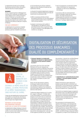 3
Matthieu BEDEL
l’ère du
digital, le
banquier doit
fournir à son
client à
distance la même qualité de
conseil, la même protection
et la même transparence,
sans rupture de chaîne.
L’enjeu de cette digitalisation est de permettre
une fluidité et une qualité des informations
échangées avec une garantie de sécurité et
dans le respect de la règlementation.
Répondre aux obligations
règlementaires imposées
alors que le client est à distance
La digitalisation oblige la banque à mesurer
l’implication de cette dématérialisation et à
rendre un service client à distance à l’identique
du service client en face à face.
À
•	Comment répondre à ce double défi :
	 digitaliser et respecter la règlementation,
	 notamment lors de l’entrée en relation
	 du client ?
Les articles L 561-5 et L 561-6 du Code
Monétaire et Financier imposent aux
organismes financiers d’identifier et de vérifier
l’identité de leurs clients à l’entrée en relation
et précisent la liste des éléments d’information
susceptibles d’être recueillis au titre de
l’exigence du KYC (Know Your Customer).
Ceux-ci doivent être mis à jour pendant toute
la durée de la relation d’affaires. La banque
doit connaître le prospect et savoir à qui
elle a affaire.
Aussi, lors de cette entrée en relation,
les banques traditionnelles effectuent
ces contrôles à l’occasion d’un rendez-
vous physique en agence et sur la base de
documents papier (justificatifs d’identité, de
domicile et de revenus).
L’avènement digital implique qu’il n’y a plus
de « support » physique : ni rendez-vous
ni documents papier. La rencontre entre le
banquier et son client a lieu sur internet et
les documents nécessaires sont transmis
numériquement. Les contrôles requis sont
alors réalisés par un progiciel de lecture
automatique d’image qui va s’assurer de la
conformité documentaire (vérification de la
forme des pièces par concentration de pixels
et comparaison à des modèles, vérification sur
les référentiels externes des clés de contrôles
contenant la codification des données des
documents). Automatiquement selon les clés
d’interrogations vérifiées lors du contrôle
documentaire, s’ajoutent les contrôles Banque
de France (interdit bancaire, incidents de
remboursement de crédit aux particuliers),
et les contrôles relatifs à la capacité des
clients à effectuer les opérations proposées
(conditions d’âge ou de capacité juridique). De
plus, au titre de la lutte contre le blanchiment,
l’entrée en relation à distance a par ailleurs
été qualifiée de risquée par le législateur et de
fait des mesures supplémentaires de vigilance
sont demandées (fourniture de deux pièces
d’identité par exemple).
•	L’identification et  l’authentification du client
	 à distance : une préoccupation constante
	 pour la banque
Chaque transaction en ligne exige que le
banquier puisse identifier correctement son
interlocuteur. C’est le rôle que joue la signature
électronique introduite il y a 17 ans avec la
directive européenne du 13 décembre 1999.
Tout comme une signature papier, la signature
électronique a pour seul objectif de démontrer
à un tiers qu’un document numérique a été
approuvé par une personne identifiée. La
signature a donc la double fonction d’identifier
le contractant et de matérialiser son
consentement.
Pour permettre la reconnaissance de la
signature électronique, il est nécessaire de
recourir à un système fiable d’identification
qui garantisse le lien entre la signature et
l’acte auquel elle se rattache. Pour ce faire, la
signature nécessite un certificat électronique
qualifié : procédé technique unique permettant
au signataire, au moyen d’une clé privée qui lui
Digitalisation et sécurisation
des processus bancaires :
dualité ou complémentarité ?
La digitalisation facilite aussi le pilotage
du processus de bout en bout, ainsi que la
réduction des flux et stocks de papier…
Business
In fine, il s’agit de faciliter le développement
commercial en renforçant sa visibilité sur les
canaux digitaux où les clients et prospects
viennent s’informer sur les offres et les
comparer. Le développement de partenariats
avec des prescripteurs vient renforcer cette
visibilité qui est devenue vitale pour conquérir
et fidéliser.
par quoi commencer ?
La digitalisation d’un processus complexe
est plus difficile à réaliser que celle d’un
processus optimisé. Simplifier le processus
et son formalisme sera clé pour améliorer
l’expérience des utilisateurs et optimiser les
traitements internes.
La réussite d’un projet de digitalisation reposera
sur la prise en compte de quelques principes de
construction d’un processus cible :
•	définir un processus de bout en bout,
	 de la phase d’attraction sur les canaux digitaux
	 jusqu’à la phase d’après-vente, en partant du
	 client et de ses attentes ;
•	proposer un processus interruptible et
	 interopérable sur les différents canaux,
	 permettant d’entrer dans un parcours 100%
	 en ligne et à distance, mais débrayable à tout
	 moment sur une agence,
•	viser la transparence, en donnant le même
	 niveau d’information sur l’avancement
	 du dossier au client et aux collaborateurs
	 de la banque.
Le processus cible sera nécessairement
construit, partagé et validé avec les acteurs
métiers. Un travail transversal sera
indispensable afin de prendre en compte en
amont l’ensemble des enjeux et contraintes
(business, IT, pilotage, réglementation…).
 