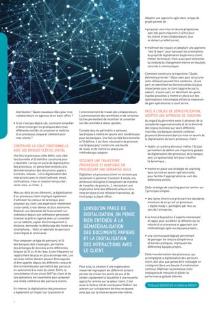 5
	 distribution ? Quels nouveaux rôles pour mes
	 collaborateurs en agences et en back-office ?
•	Si ce n’est pas déjà le cas, comment simplifier
	 et faire converger les pratiques dans mes
	 différentes entités et conserver la maîtrise
	 d’un processus unique et cohérent pour
	 mes clients ?
Construire la cible fonctionnelle
avec les briques clés du digital
Une fois le processus cible défini, une cible
fonctionnelle et SI doit être construite pour
y répondre. Lorsqu’on parle de digitalisation
des processus, on pense bien entendu à la
dématérialisation des documents papiers
(contrats, relevés…) et la digitalisation des
interactions avec le client (selfcare, email,
notifications, mise en relation temps réel -
vocal, visio, ou tchat…).
Mais au-delà de ces éléments, la digitalisation
d’un processus client implique également
d’adresser les canaux de la banque pour
proposer au client une expérience réellement
cross-canal, cross-device, et plus autonome.
Réaliser une demande de financement sur
ordinateur depuis son ordinateur personnel,
finaliser le prêt en agence avec un conseiller
sur sa tablette, signer électroniquement à
distance, demander le déblocage des fonds sur
smartphone... Voilà un exemple de parcours
client digital et omnicanal.
Pour proposer ce type de parcours, le SI
des banques doit s’assouplir, permettre
des échanges de données entre différentes
briques du SI au fil de l’eau, à une fréquence se
rapprochant de plus en plus du temps réel. Les
services métier doivent pouvoir être exposés
et être appelés depuis les différents canaux et
être orchestrés pour permettre des parcours
en autonomie à la main du client. Enfin, la
consolidation d’une vision 360° du client et de
ses opérations est essentielle pour proposer
une réelle cohérence des parcours clients.
En interne, la digitalisation des processus
a également un impact sur la posture et
l’environnement de travail des collaborateurs.
L’automatisation des workflows et de certaines
tâches permettent de recentrer le conseiller
sur des activités à valeur ajoutée.
Compte tenu du périmètre à adresser,
les briques à mettre en œuvre sont nombreuses
pour les banques. Une fois la cible fonctionnelle
et SI définie, il est donc nécessaire de prioriser
ces briques pour construire une feuille
de route, et de mettre en place une
méthodologie adaptée.
Dessiner une trajectoire
progressive et adaptable en
privilégiant une démarche agile
Digitaliser un processus client ne consiste pas
seulement à optimiser l’existant. Il existe une
dimension disruptive (changement de manière
de travailler, de posture…), nécessitant une
implication forte des différents acteurs et la
mise en place d’une réflexion transverse, du
front jusqu’au back-office.
Pour cela, la création d’une organisation
resserrée regroupant les différents acteurs
permet de croiser les points de vue et de
valider rapidement la faisabilité d’une nouvelle
approche centrée sur la valeur client. C’est
aussi le facteur clé de succès pour fédérer ces
acteurs sur la trajectoire de mise en œuvre,
ainsi que sur la mise en œuvre elle-même.
Adopter une approche agile dans ce type de
projet permet de :
• proposer une mise en œuvre progressive,
	 avec des gains réguliers à la fois pour
	 les clients et les collaborateurs, tout
	 en évitant un effet tunnel,
•	maîtriser les risques en adoptant une approche
	 “test & learn” pour éprouver les orientations
	 du projet de digitalisation (expérience client,
	 métier, technique), mais aussi pour alimenter
	 la conduite du changement interne en résultats
	 concrets à communiquer.
Comment construire la trajectoire ? Quels
éléments prioriser ? Deux axes pour structurer
cette réflexion peuvent être combinés : d’une
part, en identifiant les fonctionnalités les plus
impactantes pour le client (approche par la
valeur) ; d’autre part, en identifiant les gains
rapides possibles à mettre en place sur des
optimisations très simples offrant le maximum
de gain opérationnel à court terme.
Face à l’enjeu de démultiplication,
adopter une approche de coaching
Au regard du périmètre vaste à adresser, de la
complexité organisationnelle et de la diversité
des enjeux business sur leurs différents
marchés, les banques doivent combiner
plusieurs dimensions dans la mise en œuvre de
la digitalisation de leurs processus client :
•	établir un schéma directeur métier / SI clair
	 permettant de définir une trajectoire globale
	 de digitalisation des processus de la banque,
	 avec un sponsorship fort pour insuffler
	 la dynamique ;
•	mettre en place une stratégie de coaching
	 dans la mise en œuvre opérationnelle,
	 pour faciliter l’appropriation au sein des
	 différentes entités.
Cette stratégie de coaching peut se centrer sur
3 principes simples :
•	des lignes directrices précisant les standards
	 minimum de ce qu’est un processus
	 « digital ready », partagées par tous au
	 sein de l’entreprise ;
•	la mise à disposition d’experts intervenant
	 en appui pour accélérer la réflexion sur la
	 refonte d’un processus et apportant une
	 méthodologie agile aux équipes projets ;
•	une communauté digitale permettant
	 de partager les retours d’expérience
	 et bonnes pratiques, impliquant les
	 différentes équipes projets.
Cette transformation des processus, qui
accompagne la digitalisation des parcours
client, doit plus que jamais être envisagée en
s’intégrant dans une boucle d’amélioration
continue. Maîtriser la promesse client
impliquera de mesurer et piloter la
performance globale délivrée.
Thibault Degieux et Hélène Nguy
lorsqu’on parle de
digitalisation, on pense
bien entendu à la
dématérialisation
des documents papiers
et la digitalisation
des interactions avec
le client.
 