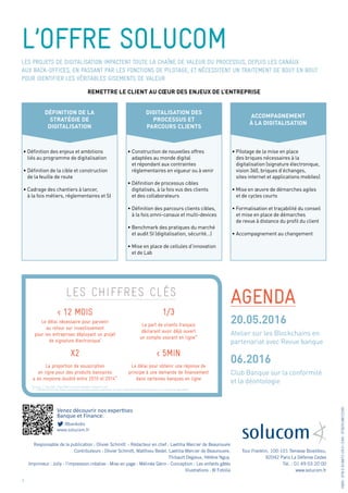 Venez découvrir nos expertises
Banque et Finance.
@bankobs
www.solucom.fr
l’offre solucom
agenda
Tour Franklin, 100-101 Terrasse Boieldieu,
92042 Paris La Défense Cedex
Tél. : 01 49 03 20 00
www.solucom.fr
ISBN:978-2-918872-29-0/EAN:9782918872290
Responsable de la publication : Olivier Schmitt - Rédacteur en chef : Laetitia Mercier de Beaurouvre
Contributeurs : Olivier Schmitt, Matthieu Bedel, Laetitia Mercier de Beaurouvre,
Thibault Degieux, Hélène Nguy.
Imprimeur : Jolly - l’impression créative - Mise en page : Mélinée Gérin - Conception : Les enfants gâtés
Illustrations : © Fotolia
Atelier sur les Blockchains en
partenariat avec Revue banque
Club Banque sur la conformité
et la déontologie
20.05.2016
06.2016
6
les chiffres clés
Les projets de digitalisation impactent toute la chaîne de valeur du processus, depuis les canaux
aux back-offices, en passant par les fonctions de pilotage, et nécessitent un traitement de bout en bout
pour identifier les véritables gisements de valeur.
Définition de la
stratégie de
digitalisation
Digitalisation des
processus et
parcours clients
Accompagnement
à la digitalisation
•	Définition des enjeux et ambitions
	 liés au programme de digitalisation
•	Définition de la cible et construction
	 de la feuille de route
•	Cadrage des chantiers à lancer,
	 à la fois métiers, réglementaires et SI
•	Construction de nouvelles offres
	 adaptées au monde digital
	 et répondant aux contraintes
	 réglementaires en vigueur ou à venir
•	Définition de processus cibles
	 digitalisés, à la fois vus des clients
	 et des collaborateurs
•	Définition des parcours clients cibles,
	 à la fois omni-canaux et multi-devices
•	Benchmark des pratiques du marché
	 et audit SI (digitalisation, sécurité…)
•	Mise en place de cellules d’innovation
	 et de Lab
•	Pilotage de la mise en place
	 des briques nécessaires à la
	 digitalisation (signature électronique,
	 vision 360, briques d’échanges,
	 sites internet et applications mobiles)
•	Mise en œuvre de démarches agiles
	 et de cycles courts
•	Formalisation et traçabilité du conseil
	 et mise en place de démarches
	 de revue à distance du profil du client
•	Accompagnement au changement
Remettre le client au cœur des enjeux de l’entreprise
< 12 mois
X2
1/3
< 5min
Le délai nécessaire pour parvenir
au retour sur investissement
pour les entreprises déployant un projet
de signature électronique*
La proportion de souscription
en ligne pour des produits bancaires
a en moyenne doublé entre 2010 et 2014**
La part de clients français
déclarant avoir déjà ouvert
un compte courant en ligne**
Le délai pour obtenir une réponse de
principe à une demande de financement
dans certaines banques en ligne
Sources : * : DocuSign : http://www.arx.com/cosign/why-cosign/roi-cost/
** : CCM Benchmark http://www.journaldunet.com/ebusiness/le-net/banque-en-ligne-usages-des-francais /souscription-a-un-produit-en-ligne.shtml
 