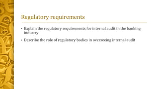 Regulatory requirements
• Explain the regulatory requirements for internal audit in the banking
industry
• Describe the role of regulatory bodies in overseeing internal audit
 