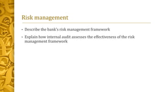 Risk management
• Describe the bank’s risk management framework
• Explain how internal audit assesses the effectiveness of the risk
management framework
 
