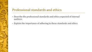 Professional standards and ethics
• Describe the professional standards and ethics expected of internal
auditors
• Explain the importance of adhering to these standards and ethics
 