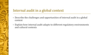 Internal audit in a global context
• Describe the challenges and opportunities of internal audit in a global
context
• Explain how internal audit adapts to different regulatory environments
and cultural contexts
 