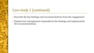 Case study 1 (continued)
• Describe the key findings and recommendations from the engagement
• Explain how management responded to the findings and implemented
the recommendations
 
