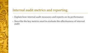 Internal audit metrics and reporting
• Explain how internal audit measures and reports on its performance
• Describe the key metrics used to evaluate the effectiveness of internal
audit
 