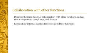 Collaboration with other functions
• Describe the importance of collaboration with other functions, such as
risk management, compliance, and finance
• Explain how internal audit collaborates with these functions
 