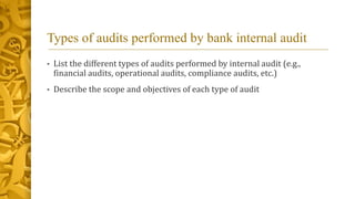 Types of audits performed by bank internal audit
• List the different types of audits performed by internal audit (e.g.,
financial audits, operational audits, compliance audits, etc.)
• Describe the scope and objectives of each type of audit
 
